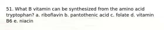 51. What B vitamin can be synthesized from the amino acid tryptophan? a. riboflavin b. pantothenic acid c. folate d. vitamin B6 e. niacin