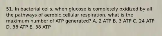 51. In bacterial cells, when glucose is completely oxidized by all the pathways of aerobic cellular respiration, what is the maximum number of ATP generated? A. 2 ATP B. 3 ATP C. 24 ATP D. 36 ATP E. 38 ATP