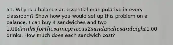 51. Why is a balance an essential manipulative in every classroom? Show how you would set up this problem on a balance. I can buy 4 sandwiches and two 1.00 drinks for the same price as 2 sandwiches and eight1.00 drinks. How much does each sandwich cost?