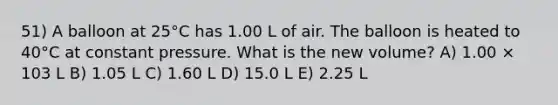 51) A balloon at 25°C has 1.00 L of air. The balloon is heated to 40°C at constant pressure. What is the new volume? A) 1.00 × 103 L B) 1.05 L C) 1.60 L D) 15.0 L E) 2.25 L