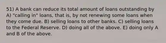 51) A bank can reduce its total amount of loans outstanding by A) "calling in" loans, that is, by not renewing some loans when they come due. B) selling loans to other banks. C) selling loans to the Federal Reserve. D) doing all of the above. E) doing only A and B of the above.