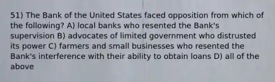 51) The Bank of the United States faced opposition from which of the following? A) local banks who resented the Bank's supervision B) advocates of limited government who distrusted its power C) farmers and small businesses who resented the Bank's interference with their ability to obtain loans D) all of the above