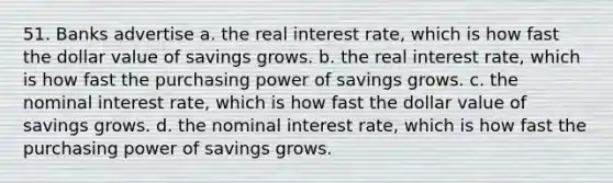 51. Banks advertise a. the real interest rate, which is how fast the dollar value of savings grows. b. the real interest rate, which is how fast the purchasing power of savings grows. c. the nominal interest rate, which is how fast the dollar value of savings grows. d. the nominal interest rate, which is how fast the purchasing power of savings grows.