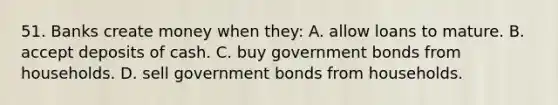 51. Banks create money when they: A. allow loans to mature. B. accept deposits of cash. C. buy government bonds from households. D. sell government bonds from households.