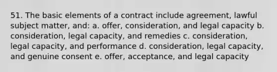 51. The basic elements of a contract include agreement, lawful subject matter, and: a. offer, consideration, and legal capacity b. consideration, legal capacity, and remedies c. consideration, legal capacity, and performance d. consideration, legal capacity, and genuine consent e. offer, acceptance, and legal capacity