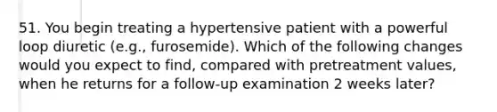 51. You begin treating a hypertensive patient with a powerful loop diuretic (e.g., furosemide). Which of the following changes would you expect to find, compared with pretreatment values, when he returns for a follow-up examination 2 weeks later?