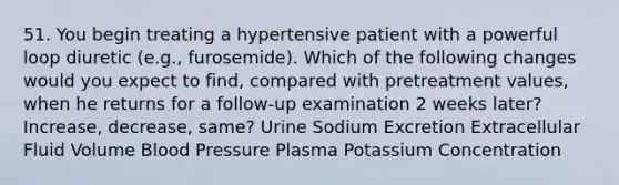 51. You begin treating a hypertensive patient with a powerful loop diuretic (e.g., furosemide). Which of the following changes would you expect to find, compared with pretreatment values, when he returns for a follow-up examination 2 weeks later? Increase, decrease, same? Urine Sodium Excretion Extracellular Fluid Volume Blood Pressure Plasma Potassium Concentration