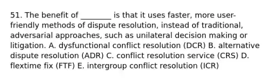 51. The benefit of ________ is that it uses faster, more user-friendly methods of dispute resolution, instead of traditional, adversarial approaches, such as unilateral decision making or litigation. A. dysfunctional conflict resolution (DCR) B. alternative dispute resolution (ADR) C. conflict resolution service (CRS) D. flextime fix (FTF) E. intergroup conflict resolution (ICR)