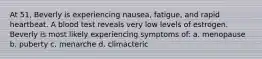 At 51, Beverly is experiencing nausea, fatigue, and rapid heartbeat. A blood test reveals very low levels of estrogen. Beverly is most likely experiencing symptoms of: a. menopause b. puberty c. menarche d. climacteric