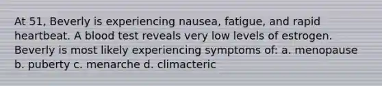 At 51, Beverly is experiencing nausea, fatigue, and rapid heartbeat. A blood test reveals very low levels of estrogen. Beverly is most likely experiencing symptoms of: a. menopause b. puberty c. menarche d. climacteric