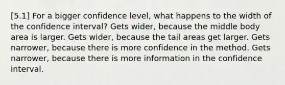 [5.1] For a bigger confidence level, what happens to the width of the confidence interval? Gets wider, because the middle body area is larger. Gets wider, because the tail areas get larger. Gets narrower, because there is more confidence in the method. Gets narrower, because there is more information in the confidence interval.