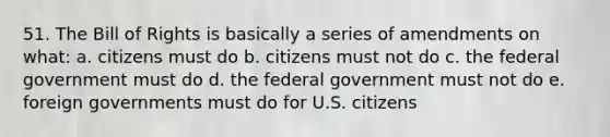 51. The Bill of Rights is basically a series of amendments on what: a. citizens must do b. citizens must not do c. the federal government must do d. the federal government must not do e. foreign governments must do for U.S. citizens