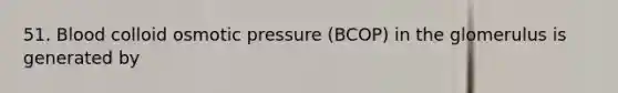 51. Blood colloid osmotic pressure (BCOP) in the glomerulus is generated by