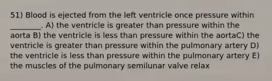 51) Blood is ejected from the left ventricle once pressure within ________. A) the ventricle is greater than pressure within the aorta B) the ventricle is less than pressure within the aortaC) the ventricle is greater than pressure within the pulmonary artery D) the ventricle is less than pressure within the pulmonary artery E) the muscles of the pulmonary semilunar valve relax