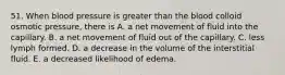 51. When blood pressure is greater than the blood colloid osmotic pressure, there is A. a net movement of fluid into the capillary. B. a net movement of fluid out of the capillary. C. less lymph formed. D. a decrease in the volume of the interstitial fluid. E. a decreased likelihood of edema.