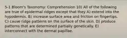 5-1 Bloom's Taxonomy: Comprehension 10) All of the following are true of epidermal ridges except that they A) extend into the hypodermis. B) increase surface area and friction on fingertips. C) cause ridge patterns on the surface of the skin. D) produce patterns that are determined partially genetically. E) interconnect with the dermal papillae.