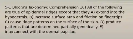 5-1 Bloom's Taxonomy: Comprehension 10) All of the following are true of epidermal ridges except that they A) extend into the hypodermis. B) increase surface area and friction on fingertips. C) cause ridge patterns on the surface of the skin. D) produce patterns that are determined partially genetically. E) interconnect with the dermal papillae.