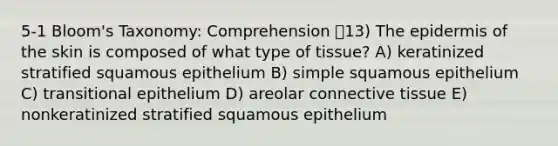 5-1 Bloom's Taxonomy: Comprehension 13) The epidermis of the skin is composed of what type of tissue? A) keratinized stratified squamous epithelium B) simple squamous epithelium C) transitional epithelium D) areolar connective tissue E) nonkeratinized stratified squamous epithelium