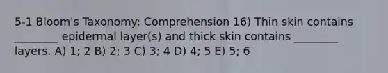 5-1 Bloom's Taxonomy: Comprehension 16) Thin skin contains ________ epidermal layer(s) and thick skin contains ________ layers. A) 1; 2 B) 2; 3 C) 3; 4 D) 4; 5 E) 5; 6