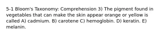 5-1 Bloom's Taxonomy: Comprehension 3) The pigment found in vegetables that can make the skin appear orange or yellow is called A) cadmium. B) carotene C) hemoglobin. D) keratin. E) melanin.