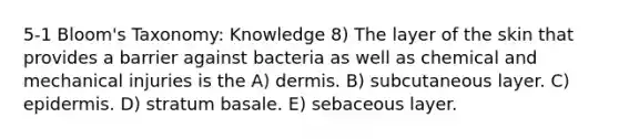 5-1 Bloom's Taxonomy: Knowledge 8) The layer of the skin that provides a barrier against bacteria as well as chemical and mechanical injuries is the A) dermis. B) subcutaneous layer. C) epidermis. D) stratum basale. E) sebaceous layer.