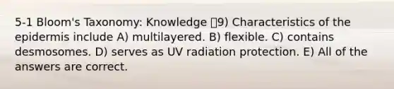 5-1 Bloom's Taxonomy: Knowledge 9) Characteristics of the epidermis include A) multilayered. B) flexible. C) contains desmosomes. D) serves as UV radiation protection. E) All of the answers are correct.