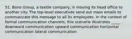 51. Bono Group, a textile company, is moving its head office to another city. The top-level executives send out mass emails to communicate this message to all its employees. In the context of formal communication channels, this scenario illustrates _____ . downward communication upward communication horizontal communication lateral communication