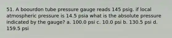 51. A boourdon tube pressure gauge reads 145 psig. if local atmospheric pressure is 14.5 psia what is the absolute pressure indicated by the gauge? a. 100.0 psi c. 10.0 psi b. 130.5 psi d. 159.5 psi