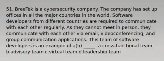 51. BreeTek is a cybersecurity company. The company has set up offices in all the major countries in the world. Software developers from different countries are required to communicate with each other regularly. As they cannot meet in person, they communicate with each other via email, videoconferencing, and group communication applications. This team of software developers is an example of a(n) _____. a.cross-functional team b.advisory team c.virtual team d.leadership team