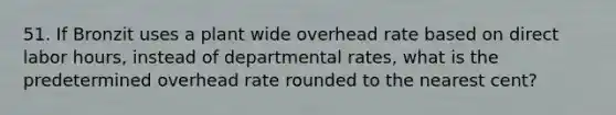 51. If Bronzit uses a plant wide overhead rate based on direct labor hours, instead of departmental rates, what is the predetermined overhead rate rounded to the nearest cent?