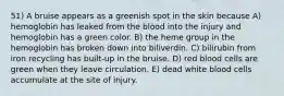 51) A bruise appears as a greenish spot in the skin because A) hemoglobin has leaked from the blood into the injury and hemoglobin has a green color. B) the heme group in the hemoglobin has broken down into biliverdin. C) bilirubin from iron recycling has built-up in the bruise. D) red blood cells are green when they leave circulation. E) dead white blood cells accumulate at the site of injury.