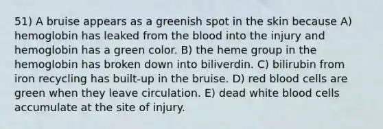 51) A bruise appears as a greenish spot in the skin because A) hemoglobin has leaked from <a href='https://www.questionai.com/knowledge/k7oXMfj7lk-the-blood' class='anchor-knowledge'>the blood</a> into the injury and hemoglobin has a green color. B) the heme group in the hemoglobin has broken down into biliverdin. C) bilirubin from iron recycling has built-up in the bruise. D) red blood cells are green when they leave circulation. E) dead white blood cells accumulate at the site of injury.