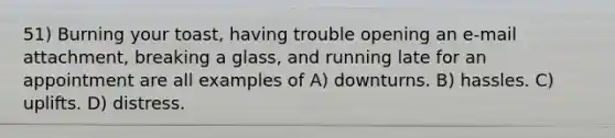 51) Burning your toast, having trouble opening an e-mail attachment, breaking a glass, and running late for an appointment are all examples of A) downturns. B) hassles. C) uplifts. D) distress.