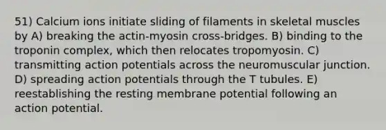 51) Calcium ions initiate sliding of filaments in skeletal muscles by A) breaking the actin-myosin cross-bridges. B) binding to the troponin complex, which then relocates tropomyosin. C) transmitting action potentials across the neuromuscular junction. D) spreading action potentials through the T tubules. E) reestablishing the resting membrane potential following an action potential.