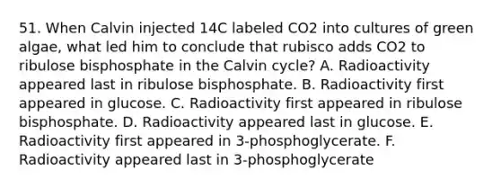 51. When Calvin injected 14C labeled CO2 into cultures of green algae, what led him to conclude that rubisco adds CO2 to ribulose bisphosphate in the Calvin cycle? A. Radioactivity appeared last in ribulose bisphosphate. B. Radioactivity first appeared in glucose. C. Radioactivity first appeared in ribulose bisphosphate. D. Radioactivity appeared last in glucose. E. Radioactivity first appeared in 3-phosphoglycerate. F. Radioactivity appeared last in 3-phosphoglycerate