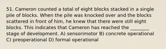 51. Cameron counted a total of eight blocks stacked in a single pile of blocks. When the pile was knocked over and the blocks scattered in front of him, he knew that there were still eight blocks. This indicates that Cameron has reached the ________ stage of development. A) sensorimotor B) concrete operational C) preoperational D) formal operational