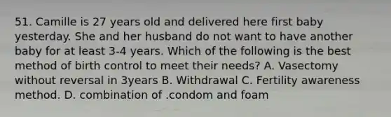51. Camille is 27 years old and delivered here first baby yesterday. She and her husband do not want to have another baby for at least 3-4 years. Which of the following is the best method of birth control to meet their needs? A. Vasectomy without reversal in 3years B. Withdrawal C. Fertility awareness method. D. combination of .condom and foam