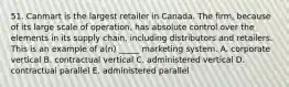 51. Canmart is the largest retailer in Canada. The firm, because of its large scale of operation, has absolute control over the elements in its supply chain, including distributors and retailers. This is an example of a(n) _____ marketing system. A. corporate vertical B. contractual vertical C. administered vertical D. contractual parallel E. administered parallel