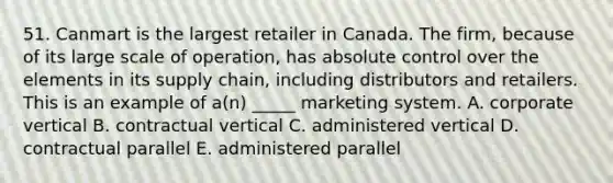 51. Canmart is the largest retailer in Canada. The firm, because of its large scale of operation, has absolute control over the elements in its supply chain, including distributors and retailers. This is an example of a(n) _____ marketing system. A. corporate vertical B. contractual vertical C. administered vertical D. contractual parallel E. administered parallel