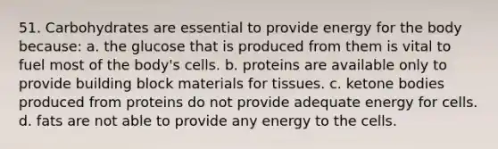 51. Carbohydrates are essential to provide energy for the body because: a. the glucose that is produced from them is vital to fuel most of the body's cells. b. proteins are available only to provide building block materials for tissues. c. ketone bodies produced from proteins do not provide adequate energy for cells. d. fats are not able to provide any energy to the cells.