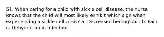 51. When caring for a child with sickle cell disease, the nurse knows that the child will most likely exhibit which sign when experiencing a sickle cell crisis? a. Decreased hemoglobin b. Pain c. Dehydration d. Infection