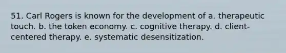 51. Carl Rogers is known for the development of a. therapeutic touch. b. the token economy. c. cognitive therapy. d. client-centered therapy. e. systematic desensitization.