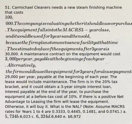 51. Carmichael Cleaners needs a new steam finishing machine that costs 100,000. The company is evaluating whether it should lease or purchase the machine. The equipment falls into the MACRS 3-year class, and it would be used for 3 years and then sold, because the firm plans to move to a new facility at that time. The estimated value of the equipment after 3 years is30,000. A maintenance contract on the equipment would cost 3,000 per year, payable at the beginning of each year. Alternatively, the firm could lease the equipment for 3 years for a lease payment of29,000 per year, payable at the beginning of each year. The lease would include maintenance. The firm is in the 20% tax bracket, and it could obtain a 3-year simple interest loan, interest payable at the end of the year, to purchase the equipment at a before-tax cost of 10%. If there is a positive Net Advantage to Leasing the firm will lease the equipment. Otherwise, it will buy it. What is the NAL? (Note: Assume MACRS rates for Years 1 to 4 are 0.3333, 0.4445, 0.1481, and 0.0741.) a. 5,734 b.6,023 c. 6,324 d.6,640 e. 6,972