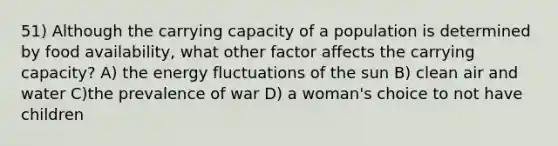 51) Although the carrying capacity of a population is determined by food availability, what other factor affects the carrying capacity? A) the energy fluctuations of the sun B) clean air and water C)the prevalence of war D) a woman's choice to not have children