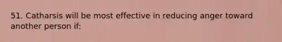 51. Catharsis will be most effective in reducing anger toward another person if: