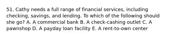 51. Cathy needs a full range of financial services, including checking, savings, and lending. To which of the following should she go? A. A commercial bank B. A check-cashing outlet C. A pawnshop D. A payday loan facility E. A rent-to-own center