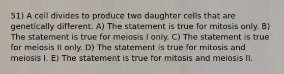 51) A cell divides to produce two daughter cells that are genetically different. A) The statement is true for mitosis only. B) The statement is true for meiosis I only. C) The statement is true for meiosis II only. D) The statement is true for mitosis and meiosis I. E) The statement is true for mitosis and meiosis II.