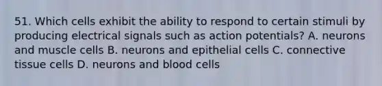 51. Which cells exhibit the ability to respond to certain stimuli by producing electrical signals such as action potentials? A. neurons and muscle cells B. neurons and epithelial cells C. connective tissue cells D. neurons and blood cells