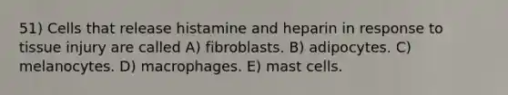 51) Cells that release histamine and heparin in response to tissue injury are called A) fibroblasts. B) adipocytes. C) melanocytes. D) macrophages. E) mast cells.