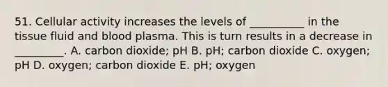 51. Cellular activity increases the levels of __________ in the tissue fluid and blood plasma. This is turn results in a decrease in _________. A. carbon dioxide; pH B. pH; carbon dioxide C. oxygen; pH D. oxygen; carbon dioxide E. pH; oxygen